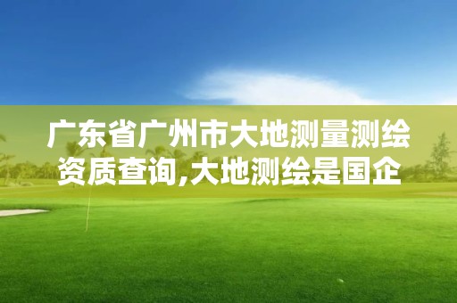 广东省广州市大地测量测绘资质查询,大地测绘是国企吗。