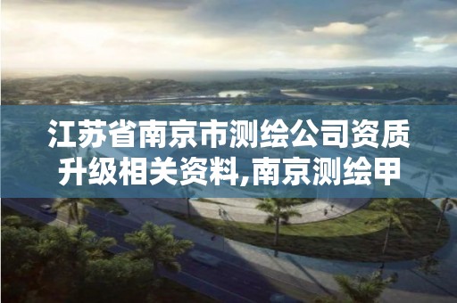 江苏省南京市测绘公司资质升级相关资料,南京测绘甲级多少家。