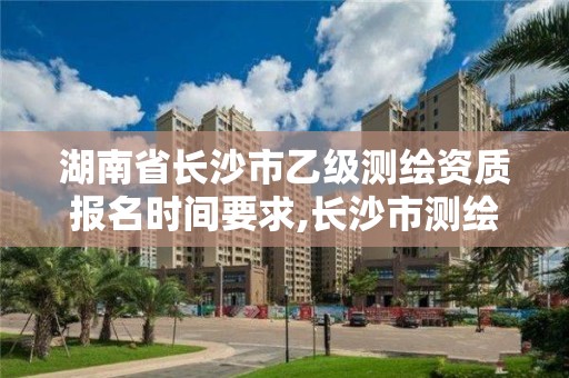 湖南省长沙市乙级测绘资质报名时间要求,长沙市测绘资质单位名单。