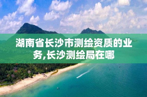 湖南省长沙市测绘资质的业务,长沙测绘局在哪