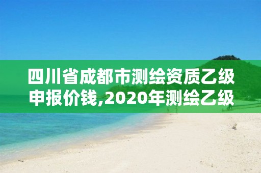 四川省成都市测绘资质乙级申报价钱,2020年测绘乙级资质申报条件