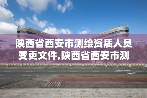 陕西省西安市测绘资质人员变更文件,陕西省西安市测绘资质人员变更文件查询