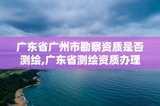 广东省广州市勘察资质是否测绘,广东省测绘资质办理流程