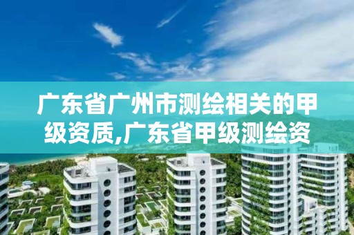 广东省广州市测绘相关的甲级资质,广东省甲级测绘资质单位有多少