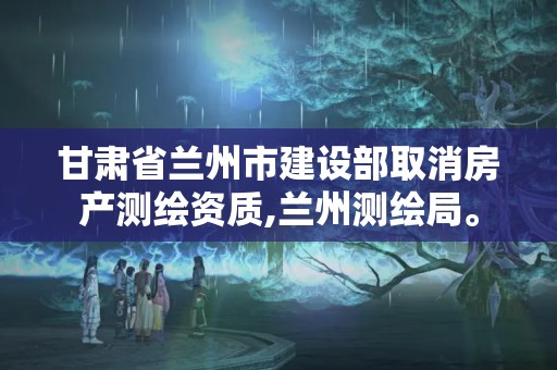 甘肃省兰州市建设部取消房产测绘资质,兰州测绘局。