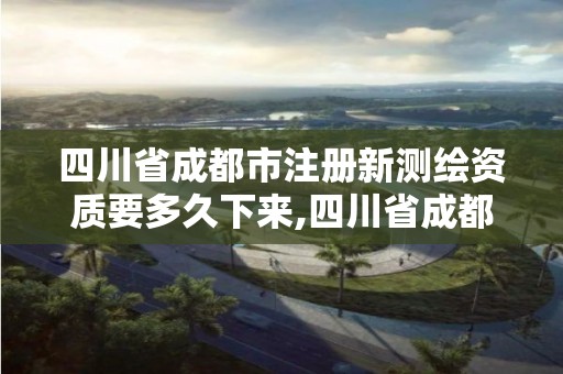 四川省成都市注册新测绘资质要多久下来,四川省成都市注册新测绘资质要多久下来审核。