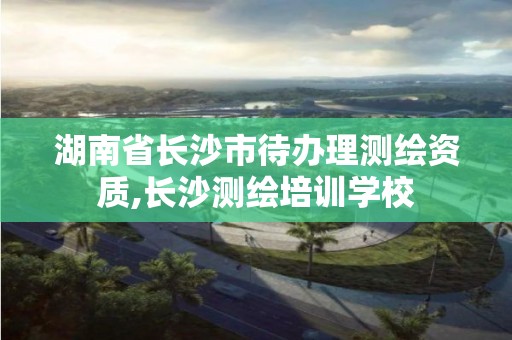 湖南省长沙市待办理测绘资质,长沙测绘培训学校