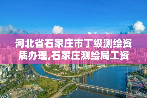 河北省石家庄市丁级测绘资质办理,石家庄测绘局工资怎么样