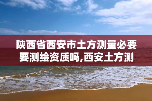 陕西省西安市土方测量必要要测绘资质吗,西安土方测量公司。