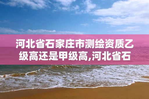 河北省石家庄市测绘资质乙级高还是甲级高,河北省石家庄市测绘资质乙级高还是甲级高。