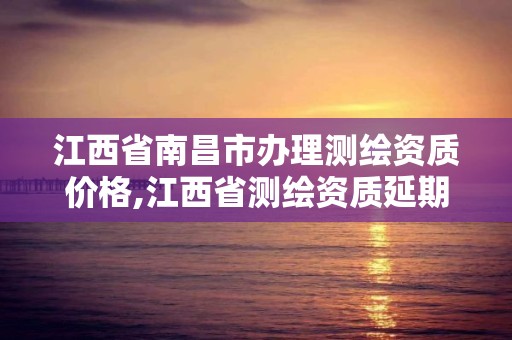 江西省南昌市办理测绘资质价格,江西省测绘资质延期公告