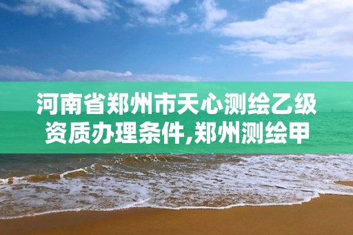 河南省郑州市天心测绘乙级资质办理条件,郑州测绘甲级单位。