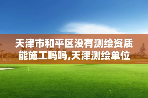 天津市和平区没有测绘资质能施工吗吗,天津测绘单位名录