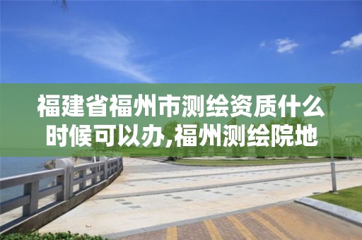 福建省福州市测绘资质什么时候可以办,福州测绘院地址