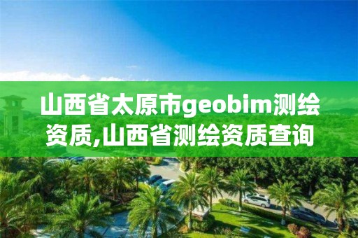 山西省太原市geobim测绘资质,山西省测绘资质查询