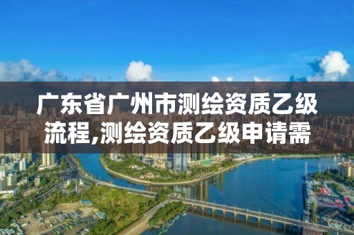 广东省广州市测绘资质乙级流程,测绘资质乙级申请需要什么条件