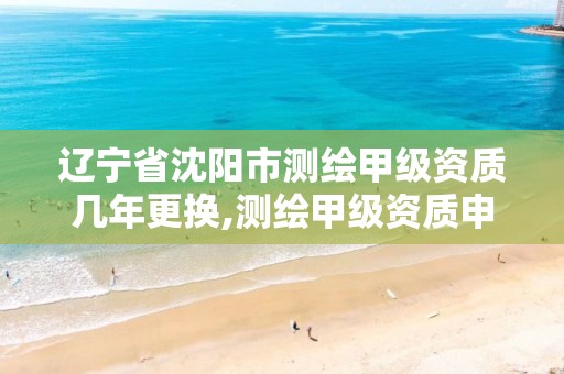 辽宁省沈阳市测绘甲级资质几年更换,测绘甲级资质申请条件