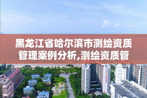 黑龙江省哈尔滨市测绘资质管理案例分析,测绘资质管理平台