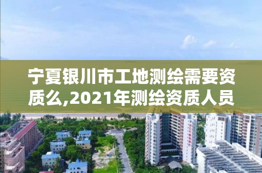 宁夏银川市工地测绘需要资质么,2021年测绘资质人员要求