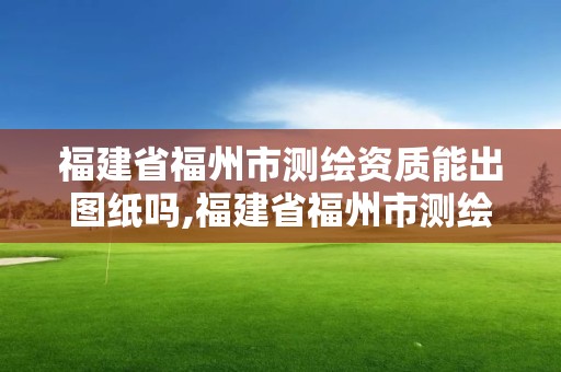 福建省福州市测绘资质能出图纸吗,福建省福州市测绘资质能出图纸吗知乎