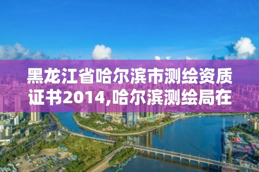 黑龙江省哈尔滨市测绘资质证书2014,哈尔滨测绘局在哪。