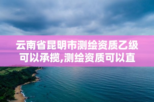 云南省昆明市测绘资质乙级可以承揽,测绘资质可以直接办理乙级