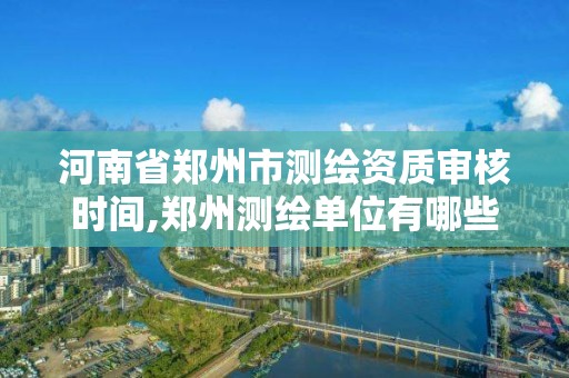 河南省郑州市测绘资质审核时间,郑州测绘单位有哪些