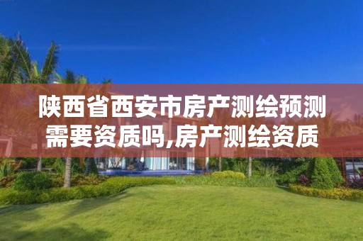 陕西省西安市房产测绘预测需要资质吗,房产测绘资质业务范围。