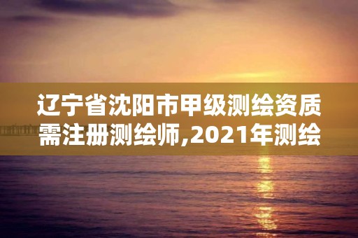 辽宁省沈阳市甲级测绘资质需注册测绘师,2021年测绘甲级资质申报条件