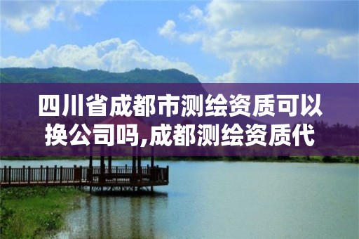 四川省成都市测绘资质可以换公司吗,成都测绘资质代办公司