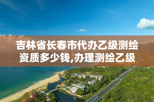 吉林省长春市代办乙级测绘资质多少钱,办理测绘乙级资质需要多少钱。