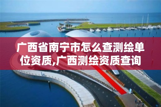 广西省南宁市怎么查测绘单位资质,广西测绘资质查询