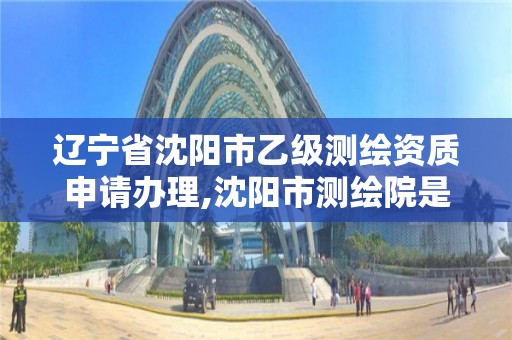 辽宁省沈阳市乙级测绘资质申请办理,沈阳市测绘院是什么单位