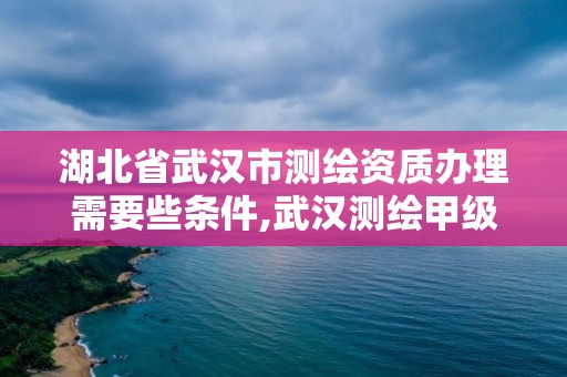 湖北省武汉市测绘资质办理需要些条件,武汉测绘甲级资质公司。