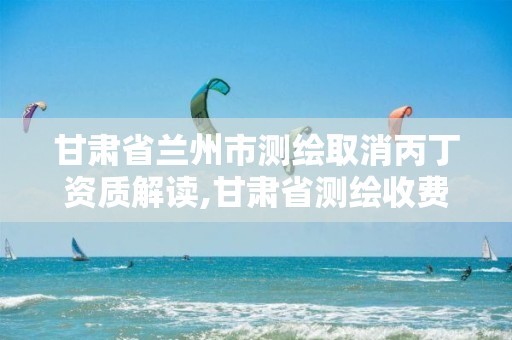 甘肃省兰州市测绘取消丙丁资质解读,甘肃省测绘收费标准最新版