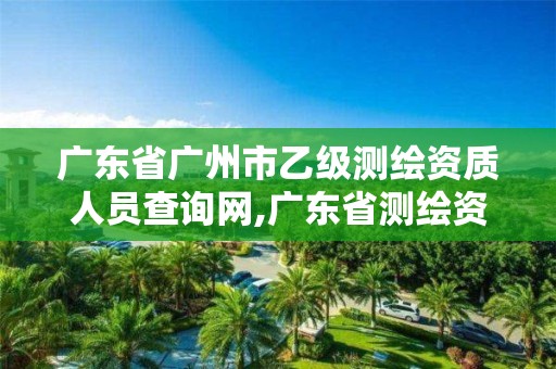 广东省广州市乙级测绘资质人员查询网,广东省测绘资质单位名单