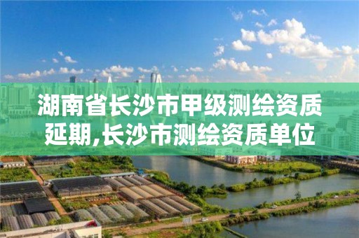 湖南省长沙市甲级测绘资质延期,长沙市测绘资质单位名单