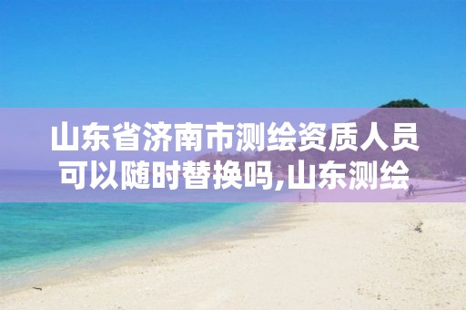 山东省济南市测绘资质人员可以随时替换吗,山东测绘资质代理。