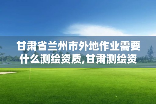 甘肃省兰州市外地作业需要什么测绘资质,甘肃测绘资质办理。