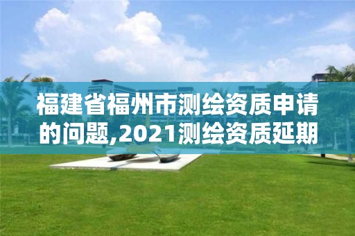 福建省福州市测绘资质申请的问题,2021测绘资质延期公告福建省