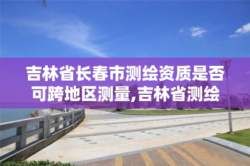 吉林省长春市测绘资质是否可跨地区测量,吉林省测绘资质管理平台。