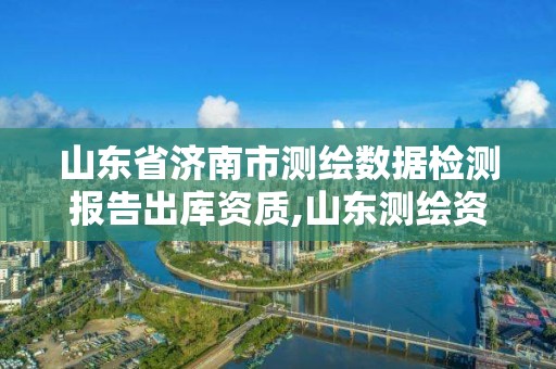 山东省济南市测绘数据检测报告出库资质,山东测绘资质查询