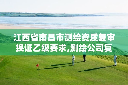 江西省南昌市测绘资质复审换证乙级要求,测绘公司复审换证需要多久。