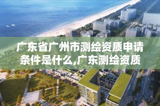 广东省广州市测绘资质申请条件是什么,广东测绘资质标准