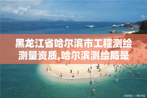 黑龙江省哈尔滨市工程测绘测量资质,哈尔滨测绘局是干什么的