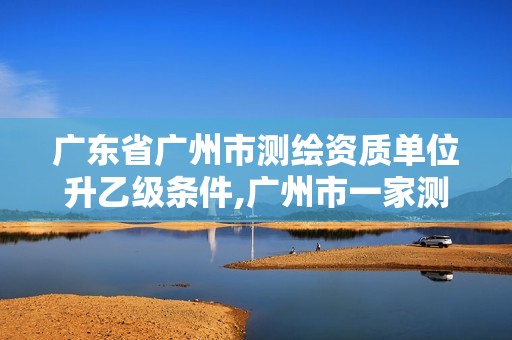 广东省广州市测绘资质单位升乙级条件,广州市一家测绘资质单位