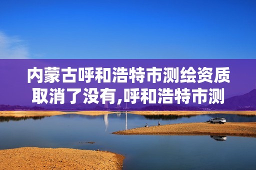 内蒙古呼和浩特市测绘资质取消了没有,呼和浩特市测绘公司有哪些