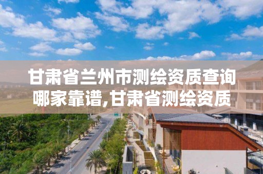 甘肃省兰州市测绘资质查询哪家靠谱,甘肃省测绘资质单位。