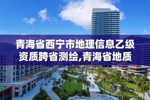 青海省西宁市地理信息乙级资质跨省测绘,青海省地质测绘地理信息院待遇。