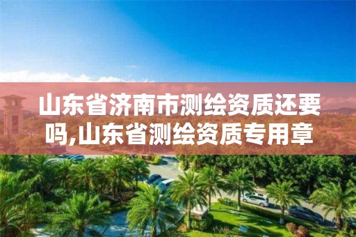 山东省济南市测绘资质还要吗,山东省测绘资质专用章